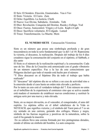 El Seis: El Sendero. Elección. Enamorados. Vau ó Vav
El Siete: Victoria. El Carro. Zain
El Ocho: Equilibrio. La Justicia. Cheth
El Nueve: Luz Divina. Sabiduría . Ermitaño. Teth
El Diez: Revelación. Conquista del Destino. Rueda y Esfinge. Yod
El Once: Fuerza. Autocontrol. Virgen y el León. Kaph ó Caph
El Doce: Sacrificio voluntario. El Colgado. Lamed
El Trece: Transformación. La Muerte. Mem


                EL NUMERO SIETE Consecución Victoriosa

Siete es un número que posee una simbología profunda y de gran
trascendencia en toda la serie fundamental que va del 1 al 10. Representa
la victoria, el descanso, la realización. Después del trabajo de los 6 días
creadores sigue la consumación del conjunto en el séptimo, el Sabbath, o
día santo
El Siete es el número de la realización espiritual y la consumación. Cada
uno de los Días de la Creación está armonizado con el grado vibratorio
de un número específico. Fue a la luz de este conocimiento que
Pitágoras declaró que todo el mundo está hecho por el número
“Y Dios descansó en el Séptimo Día de todo el trabajo que había
realizado”
El ”descanso” del séptimo día no se refiere a un cese de actividad sino a
la emersión desde el caos hasta un orden más elevado y perfecto.
Por lo tanto en esto está el verdadero trabajo del 7. Este número no entra
en el torbellino de la experiencia al comienzo sino que se activa cuando
está maduro el momento de establecer nuevas condiciones y sustituir la
antigua serie por una nueva y más elevada.

Siete, en su mayor elevación, es el vencedor, el conquistador, el amo del
espíritu. La séptima séfira en el árbol cabalístico de la Vida es
NETZACH, que significa victoria; y el símbolo del Tarot para el 7 es un
rey sentado en una carroza, guiando dos esfinges, blanca y negra,
símbolo de las fuerzas negativas y positivas de la naturaleza, sobre la
cual él ha ganado la maestría
 En su cabeza lleva una corona formada por tres pentagramas dorados,
siendo el último un símbolo del hombre. La auto conquista

Significado espititual de los números - Francisco José García Izquierdo   Página: 35
 