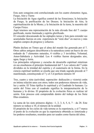 Esta auto conquista está correlacionada con los cuatro elementos Agua,
Fuego, Aire y Tierra
La Iniciación de Agua significa control de las Emociones; la Iniciación
de Fuego, la purificación de los Deseos; la Iniciación de Aire, la
espiritualización de la Mente; y la Iniciación de la tierra, la maestría del
Cuerpo Físico.
Aquí tenemos una representación de la más elevada fase del 7: cuerpo
purificado, mente iluminada y espíritu glorificado.
El vencedor descansando de las séptuples tareas y listo para extender sus
acumuladas fuerzas en esta experiencia de “siete días” en nuevos y más
amplios campos de progreso y esfuerzo.

Platón declara en Timeo que el alma del mundo fue generada por el 7.
Otros sabios antiguos describieron a la naturaleza como un huevo de oro
rodeado de 7 elementos naturales, 4 visibles y 3 invisibles; Voluntad,
Amor-Sabiduría y Actividad. Los 4 visibles fueron designados aire,
agua, fuego y tierra.
Las principales religiones y escuelas de desarrollo espiritual sintetizan
en sus enseñanzas el principio fundamental del 7. Los valores del 7 están
divididos en la trinidad del espíritu y el cuaternario de la forma. En la
ciencia espiritual también se enseña que una tríada sagrada precede al 7
manifestado, constituyendo el 7 y el 3 el perfecto número 10

Tres, cuatro y siete (actividad, superación- dedicación y victoria) están
en íntima relación unos con otros; todos son poderosos números de vida,
luz y unión. El Trino tipifica lo espiritual y el Cuadrado lo humano. La
unión del Trino con el cuadrado significa la interpenetración de lo
humano y lo divino. El propósito de la evolución física es realizar tal
unión. Este proceso está comprendido dentro del trabajo de los Siete
Días creadores.

La suma de los siete primeros dígitos –1, 2, 3, 4, 5, 6, 7 – da 28. Este
número se reduce a 10, el número de la unidad.
El propósito de los ciclos de vida terrena es la experiencia, y el 7 marca
el punto de la evolución en que la experiencia obtenida es sintetizada y
los poderes resultantes, reunidos para ser usados como fuerza del alma.



Significado espititual de los números - Francisco José García Izquierdo   Página: 36
 