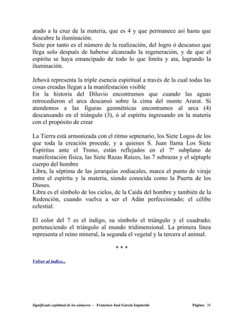 atado a la cruz de la materia, que es 4 y que permanece así hasta que
descubre la iluminación.
Siete por tanto es el número de la realización, del logro ó descanso que
llega solo después de haberse alcanzado la regeneración, y de que el
espíritu se haya emancipado de todo lo que limita y ata, logrando la
iluminación.

Jehová representa la triple esencia espiritual a través de la cual todas las
cosas creadas llegan a la manifestación visible
En la historia del Diluvio encontramos que cuando las aguas
retrocedieron el arca descansó sobre la cima del monte Ararat. Si
atendemos a las figuras geométricas encontramos al arca (4)
descansando en el triángulo (3), ó al espíritu ingresando en la materia
con el propósito de crear

La Tierra está armonizada con el ritmo septenario, los Siete Logos de los
que toda la creación procede, y a quienes S. Juan llama Los Siete
Espíritus ante el Trono, están reflejados en el 7º subplano de
manifestación física, las Siete Razas Raíces, las 7 subrazas y el séptuple
cuerpo del hombre
Libra, la séptima de las jerarquías zodiacales, marca el punto de viraje
entre el espíritu y la materia, siendo conocida como la Puerta de los
Dioses.
Libra es el símbolo de los cielos, de la Caída del hombre y también de la
Redención, cuando vuelva a ser el Adán perfeccionado; el célibe
celestial.

El color del 7 es el índigo, su símbolo el triángulo y el cuadrado;
perteneciendo el triángulo al mundo tridimensional. La primera línea
representa el reino mineral, la segunda el vegetal y la tercera el animal.

                                                  ***

Volver al índice...




Significado espititual de los números - Francisco José García Izquierdo   Página: 38
 