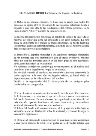 EL NUMERO OCHO La Balanza y la Espada, La Justicia


El Ocho es un número cósmico. Si bien esto es cierto para todos los
números, se aplica al 8 en el sentido de que su poder vibratorio tiende a
elevarlo a uno más allá de las limitaciones del entorno personal. Se le
llama número “libre” y número de la resurrección.

La fuerza del nacimiento constituye el capital de trabajo de una vida, el
material del sillar que debe ser amoldado a un cubo perfecto. La nota
clave de un nombre es el indicio de logros anteriores. Se puede decir que
los nombres cambian automáticamente, a medida que el hombre alcanza
más elevados niveles de conciencia

Es imposible al espíritu responder a los continuos impactos vibratorios
de un nombre que sea inarmonioso con el status evolutivo. Muchos
niños no usan los nombres que se les ha dado, pues no son adecuados;
otros, años más tarde, se los cambian
No podemos trabajar con aquello que no entendemos, ni el espíritu está
satisfecho al usar aquello con lo que ha terminado.
En realidad, cuando el bautismo sea conocido como una ceremonia de
poder espiritual a la cual aún los ángeles asisten, se habrá dado un
importante paso en la vida espiritual del hombre.
Debido a lo regenerador del 8, la mayoría de las antiguas pilas
bautismales son octogonales


El 8 es el más elevado número femenino de toda la serie. Es el número
de lo femenino en exaltación, al que se refieren a veces como número
del Doble Femenino. De acuerdo con este significado, es el símbolo del
más elevado tipo de facultades del alma consciente y desarrollada,
siendo el número de la intuición por excelencia
El Libro del éxodo está armonizado con el 8, y quienes están bajo su
vibración se elevan fácilmente sobre lo material y reclaman lo suyo en
los asuntos espirituales

El Ocho es el número de la resurrección en una más elevada conciencia
y una nueva manera de vivir. Es el poder de la divinidad interna que

Significado espititual de los números - Francisco José García Izquierdo   Página: 39
 