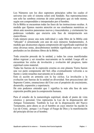 Los Números son los diez supremos principios sobre los cuales el
universo (no solo el sistema solar) está fundado. Sus representaciones
son solo las sombras externas de estos principios que en todo moran,
según son comprendidos e interpretados por el hombre.
En la Biblia se encuentran todas las fases de las instrucciones ocultas. A
medida que fijamos nuestra atención en sus enseñanzas numéricas se
abren ante nosotros panoramas nuevos y trascendentes, y ciertamente las
poderosas verdades que encierra esta fase de interpretación son
maravillosas.
Cada número posee una nota individual y cada libro de la Biblia está
“ubicado” ó armonizado con uno de esos números fundamentales. A
medida que alcancemos alguna comprensión del significado espiritual de
estas diversas notas, descubriremos también significados nuevos y más
profundos en los distintos libros de la Biblia.

Toda creación procede de la unidad, y todas las cosas manifestadas
deben regresar y ser resueltas nuevamente en la unidad. Luego allí se
encuentran los ciclos de involución y evolución del progreso, tanto
espiritual como material.
Todas las fuerzas de la expresión externa en este planeta Tierra fueron
una vez parte componente del Sol; ellas eventualmente volverán a su
fuente y serán resueltas nuevamente en la unidad.
Esto es acción en armonía con la ley cíclica. La involución y la
evolución son fuerzas de la unidad en diversidad. Son proyecciones del
Supremo Centro, emanaciones del Uno con el propósito de crecimiento,
desarrollo, expansión y experiencia.
De esto podemos entender que 1 significa la más alta fase de auto
expresión posible para la comprensión humana.

Para el estudio de la numerología espiritual, desde el punto de vista
cósmico y personal, Uno representa la Luz de la dispensación del
Antiguo Testamento. También la Luz de la dispensación del Nuevo
Testamento, pero ahora es en el hombre en cuyo interior ha nacido la
Luz de Cristo, porque 1 es Fuego: el Fuego de Dios y la manifestación
del principio divino en el hombre.




Significado espititual de los números - Francisco José García Izquierdo   Página: 4
 