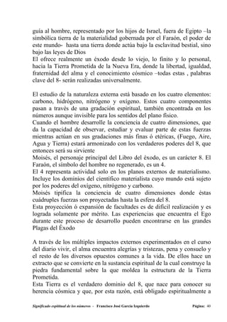 guía al hombre, representado por los hijos de Israel, fuera de Egipto –la
simbólica tierra de la materialidad gobernada por el Faraón, el poder de
este mundo- hasta una tierra donde actúa bajo la esclavitud bestial, sino
bajo las leyes de Dios
El ofrece realmente un éxodo desde lo viejo, lo finito y lo personal,
hacia la Tierra Prometida de la Nueva Era, donde la libertad, igualdad,
fraternidad del alma y el conocimiento cósmico –todas estas , palabras
clave del 8- serán realizadas universalmente.

El estudio de la naturaleza externa está basado en los cuatro elementos:
carbono, hidrógeno, nitrógeno y oxígeno. Estos cuatro componentes
pasan a través de una gradación espiritual, también encontrada en los
números aunque invisible para los sentidos del plano físico.
Cuando el hombre desarrolle la conciencia de cuatro dimensiones, que
da la capacidad de observar, estudiar y evaluar parte de estas fuerzas
mientras actúan en sus gradaciones más finas ó etéricas, (Fuego, Aire,
Agua y Tierra) estará armonizado con los verdaderos poderes del 8, que
entonces será su sirviente
Moisés, el personaje principal del Libro del éxodo, es un carácter 8. El
Faraón, el símbolo del hombre no regenerado, es un 4.
El 4 representa actividad solo en los planos externos de materialismo.
Incluye los dominios del científico materialista cuyo mundo está sujeto
por los poderes del oxígeno, nitrógeno y carbono.
Moisés tipifica la conciencia de cuatro dimensiones donde éstas
cuádruples fuerzas son proyectadas hasta la esfera del 8.
Esta proyección ó expansión de facultades es de difícil realización y es
lograda solamente por mérito. Las experiencias que encuentra el Ego
durante este proceso de desarrollo pueden encontrarse en las grandes
Plagas del Éxodo

A través de los múltiples impactos externos experimentados en el curso
del diario vivir, el alma encuentra alegrías y tristezas, pena y consuelo y
el resto de los diversos opuestos comunes a la vida. De ellos hace un
extracto que se convierte en la sustancia espiritual de la cual construye la
piedra fundamental sobre la que moldea la estructura de la Tierra
Prometida.
Esta Tierra es el verdadero dominio del 8, que nace para conocer su
herencia cósmica y que, por esta razón, está obligado espiritualmente a

Significado espititual de los números - Francisco José García Izquierdo   Página: 40
 