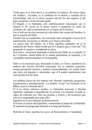 Verde agua es el color del 8, y su símbolo el Caduceo El octavo signo
del Zodíaco , Escorpio, es el emblema de la muerte y también de la
inmortalidad; está en el nativo escoger cuál de los dos seguirá, el del
bajo escorpión ó el del elevado águila
El Dragón, ó la Serpiente, está simbólicamente relacionado con el
número 8. El vaivén de la marea cíclica ó serpentina de todas las
corrientes de vida ha demostrado ser el origen del 8 cósmico.
Fue el mal uso de esta corriente de vida dentro del cuerpo del hombre, lo
que le expulsó del Edén
Cuando esto se comprenda y las corrientes sean corregidas a través de la
regeneración, las puertas se abrirán en la Nueva Jerusalén.
La octava letra del hebreo, H ó Hod, significa esplendor; tal es la
condición del Nuevo Orden traído por el 8 después que el ciclo del 7 ha
preparado el camino y completado su tarea.
Esta nueva conciencia iluminada es descrita por Pablo en el capítulo 15
de I Corintios, donde habla de lo mortal poniéndose lo inmortal, y lo
corruptible transformándose en incorruptible.

Ocho es la conciencia que, abarcando el cielo y la Tierra, manifiesta los
poderes del Auxilio Invisible consciente. En su máxima expresión,
otorga percepción extensa y poderes transcendentales, no siendo hasta
que estos son logrados y ejercitados, que el 8 puede experimentar una
real satisfacción del alma.

Las palabras claves de este número son: libertad, expansión, progresión,
regeneración y transfiguración . La palabra “oveja” tan frecuente en la
Biblia, tiene la vibración del 8
El 8 no ofrece términos medios, es limitación personal, ó libertad
espiritual; esplendor ó degradación, lo terrenal o lo celestial. Cuando es
capaz de enfrentar con valor sus pruebas y errores y de reconocer que
solo él es responsable por todos ellos
Significa las Leyes Gemelas de Renacimiento
El 8 tiene el secreto del Equilibrio, conteniendo el poder de la Polaridad.
El aspirante ha progresado bastante a lo largo del Sendero

Referido al Tarot, significa las Leyes de Renacimiento y Causalidad.



Significado espititual de los números - Francisco José García Izquierdo   Página: 42
 