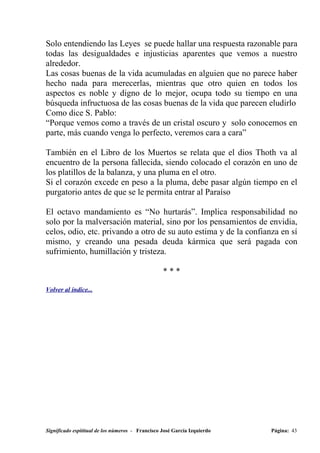Solo entendiendo las Leyes se puede hallar una respuesta razonable para
todas las desigualdades e injusticias aparentes que vemos a nuestro
alrededor.
Las cosas buenas de la vida acumuladas en alguien que no parece haber
hecho nada para merecerlas, mientras que otro quien en todos los
aspectos es noble y digno de lo mejor, ocupa todo su tiempo en una
búsqueda infructuosa de las cosas buenas de la vida que parecen eludirlo
Como dice S. Pablo:
“Porque vemos como a través de un cristal oscuro y solo conocemos en
parte, más cuando venga lo perfecto, veremos cara a cara”

También en el Libro de los Muertos se relata que el dios Thoth va al
encuentro de la persona fallecida, siendo colocado el corazón en uno de
los platillos de la balanza, y una pluma en el otro.
Si el corazón excede en peso a la pluma, debe pasar algún tiempo en el
purgatorio antes de que se le permita entrar al Paraíso

El octavo mandamiento es “No hurtarás”. Implica responsabilidad no
solo por la malversación material, sino por los pensamientos de envidia,
celos, odio, etc. privando a otro de su auto estima y de la confianza en sí
mismo, y creando una pesada deuda kármica que será pagada con
sufrimiento, humillación y tristeza.

                                                  ***

Volver al índice...




Significado espititual de los números - Francisco José García Izquierdo   Página: 43
 