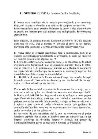 EL NUMERO NUEVE La Lámpara Oculta, Sabiduría,


El Nueve es el emblema de la materia que cambiando y en constante
flujo, aún retiene su identidad y se resiste a la completa destrucción.
Esto se manifiesta en el extraño fenómeno de que el 9 siga siendo 9, con
su poder, no importa por cual número sea multiplicado. Se reproduce
eternamente.

John Heydon, un antiguo filósofo Rosacruz, escribe en la Guía Sagrada
publicada en 1662, que el número 9 obtiene el amor de los demás,
prevalece ante las plagas y fiebres, produciendo salud y larga vida

El Nueve tiene un especial significado para la humanidad, pues es el
número que gobierna principalmente su evolución. El ciclo del progreso
del hombre gira en torno al poder del 9
El Libro de las Revelaciones corrobora que el 9 es el número de la actual
evolución de la humanidad En el se indican los números 666 y 144.000,
que se reducen a 9. El primero es el número de la Bestia, la naturaleza
no regenerada del hombre que lucha contra su naturaleza superior. La
mortalidad que debe vestirse de inmortalidad.
El 144.000 es el número de los redimidos. Comprende a todos los que
llevan la marca de Dios sobre sus frentes, y que han hallado la paz que
reside en el corazón de su ser interno.

Como toda la humanidad experimenta la atracción hacia abajo, de su
naturaleza inferior, y hacia arriba del ser superior, está claro que el 666,
la Bestia y el 144.000, los Regenerados no se refieren a unos grupos
específicos de individuos, sino que son símbolos numéricos de los
poderes que actúan en toda la humanidad, y el que ambos se reduzcan a
9 señala a este como el poder vibratorio mayor que gobierna la
evolución del hombre, tanto en los aspectos mortales como inmortales,
en los terrenales y en los celestiales
Es por causa de esta naturaleza del 9, que se convierte en el poder
numérico especial por el cual el hombre entra en contacto con su ser
interno, despliega su divinidad latente y alcanza ese estado de
iluminación interior que se conoce con el nombre de Iniciación.


Significado espititual de los números - Francisco José García Izquierdo   Página: 44
 