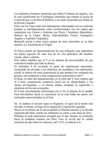 Los primeros cristianos mantenían que había 9 órdenes de ángeles, con
lo cual significaban las 9 jerarquías celestiales que forman la escala de
evolución que va de Dios al hombre; y así están numeradas por Dante en
la Divina Comedia.
Estas son las 9 que están más íntimamente relacionadas con la evolución
humana y astrológicamente están correlacionadas con los signos que
comienzan con Cáncer y finalizan con Piscis ( Serafines, Querubines,
Señores de la Llama, Mente, Individualidad, Forma, Arcángeles,
Ángeles y Espíritus Virginales)
Botticelli retrata a estos varios grupos de seres celestiales en su obra
maestra, La Asunción de la Virgen.

El Nueve puede ser representado por los tres triángulos que simbolizan
los triples aspectos de cada uno de los tres principios del hombre:
cuerpo, alma y espíritu.
Esto indica también que el 9 es un número de universalidad, de una
conciencia amplia que todo lo abarca.
El individuo 9 ha recorrido la gama de experiencias personales,
incluyendo las elevadas y las inferiores, las mundanas y las espirituales,
siendo la síntesis de estas experiencias la que produce ese compartir los
pesares, esa compasión y fina comprensión características del 9.
El Rojo, el color del humanitarismo, es el color del 9. Esto implica que
el 9 tiene comprensión compasiva hacia los no desarrollados y los
menos privilegiados, y al mismo tiempo comparte la aspiración e
idealismo de los más avanzados.
El 9 está estrechamente relacionado con el 10, el número de la unidad.
Está moviéndose hacia la conciencia en la cual todas las partes son
realizadas como incluidas en el Uno

En el zodíaco el noveno signo es Sagitario, el signo de la mente más
elevada, ó crística, el lugar de la aspiración e inspiración sagradas.
Nueve es el número de la universalidad, la libertad cósmica y la elevada
expresión del alma, siendo sus emblemas un yelmo y una rama de olivo.
Sintetiza la total experiencia recogida por el Ego durante su evolución
hacia la completa reunión con Dios. Esto se revela por la verdad
numérica de que todos los números, del 1 al 9, se reducen a 9:



Significado espititual de los números - Francisco José García Izquierdo   Página: 45
 