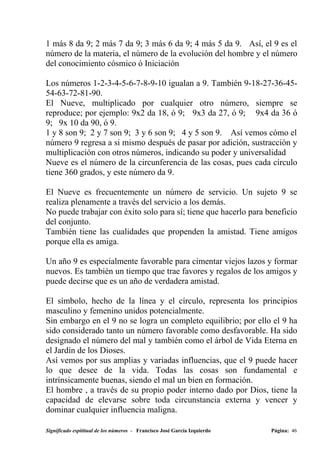 1 más 8 da 9; 2 más 7 da 9; 3 más 6 da 9; 4 más 5 da 9. Así, el 9 es el
número de la materia, el número de la evolución del hombre y el número
del conocimiento cósmico ó Iniciación

Los números 1-2-3-4-5-6-7-8-9-10 igualan a 9. También 9-18-27-36-45-
54-63-72-81-90.
El Nueve, multiplicado por cualquier otro número, siempre se
reproduce; por ejemplo: 9x2 da 18, ó 9; 9x3 da 27, ó 9; 9x4 da 36 ó
9; 9x 10 da 90, ó 9.
1 y 8 son 9; 2 y 7 son 9; 3 y 6 son 9; 4 y 5 son 9. Así vemos cómo el
número 9 regresa a si mismo después de pasar por adición, sustracción y
multiplicación con otros números, indicando su poder y universalidad
Nueve es el número de la circunferencia de las cosas, pues cada círculo
tiene 360 grados, y este número da 9.

El Nueve es frecuentemente un número de servicio. Un sujeto 9 se
realiza plenamente a través del servicio a los demás.
No puede trabajar con éxito solo para sí; tiene que hacerlo para beneficio
del conjunto.
También tiene las cualidades que propenden la amistad. Tiene amigos
porque ella es amiga.

Un año 9 es especialmente favorable para cimentar viejos lazos y formar
nuevos. Es también un tiempo que trae favores y regalos de los amigos y
puede decirse que es un año de verdadera amistad.

El símbolo, hecho de la línea y el círculo, representa los principios
masculino y femenino unidos potencialmente.
Sin embargo en el 9 no se logra un completo equilibrio; por ello el 9 ha
sido considerado tanto un número favorable como desfavorable. Ha sido
designado el número del mal y también como el árbol de Vida Eterna en
el Jardín de los Dioses.
Así vemos por sus amplias y variadas influencias, que el 9 puede hacer
lo que desee de la vida. Todas las cosas son fundamental e
intrínsicamente buenas, siendo el mal un bien en formación.
El hombre , a través de su propio poder interno dado por Dios, tiene la
capacidad de elevarse sobre toda circunstancia externa y vencer y
dominar cualquier influencia maligna.

Significado espititual de los números - Francisco José García Izquierdo   Página: 46
 