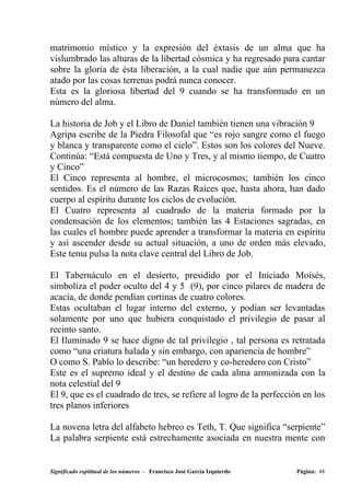 matrimonio místico y la expresión del éxtasis de un alma que ha
vislumbrado las alturas de la libertad cósmica y ha regresado para cantar
sobre la gloria de ésta liberación, a la cual nadie que aún permanezca
atado por las cosas terrenas podrá nunca conocer.
Esta es la gloriosa libertad del 9 cuando se ha transformado en un
número del alma.

La historia de Job y el Libro de Daniel también tienen una vibración 9
Agripa escribe de la Piedra Filosofal que “es rojo sangre como el fuego
y blanca y transparente como el cielo”. Estos son los colores del Nueve.
Continúa: “Está compuesta de Uno y Tres, y al mismo tiempo, de Cuatro
y Cinco”
El Cinco representa al hombre, el microcosmos; también los cinco
sentidos. Es el número de las Razas Raíces que, hasta ahora, han dado
cuerpo al espíritu durante los ciclos de evolución.
El Cuatro representa al cuadrado de la materia formado por la
condensación de los elementos; también las 4 Estaciones sagradas, en
las cuales el hombre puede aprender a transformar la materia en espíritu
y así ascender desde su actual situación, a uno de orden más elevado,
Este tema pulsa la nota clave central del Libro de Job.

El Tabernáculo en el desierto, presidido por el Iniciado Moisés,
simboliza el poder oculto del 4 y 5 (9), por cinco pilares de madera de
acacia, de donde pendían cortinas de cuatro colores.
Estas ocultaban el lugar interno del externo, y podían ser levantadas
solamente por uno que hubiera conquistado el privilegio de pasar al
recinto santo.
El Iluminado 9 se hace digno de tal privilegio , tal persona es retratada
como “una criatura halada y sin embargo, con apariencia de hombre”
O como S. Pablo lo describe: “un heredero y co-heredero con Cristo”
Este es el supremo ideal y el destino de cada alma armonizada con la
nota celestial del 9
El 9, que es el cuadrado de tres, se refiere al logro de la perfección en los
tres planos inferiores

La novena letra del alfabeto hebreo es Teth, T. Que significa “serpiente”
La palabra serpiente está estrechamente asociada en nuestra mente con


Significado espititual de los números - Francisco José García Izquierdo   Página: 48
 