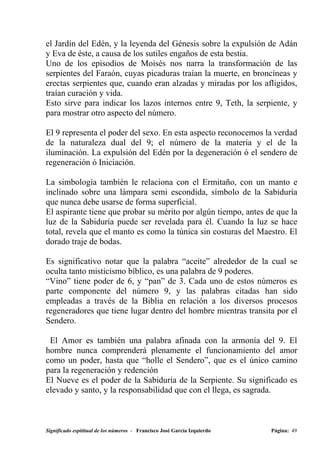 el Jardín del Edén, y la leyenda del Génesis sobre la expulsión de Adán
y Eva de éste, a causa de los sutiles engaños de esta bestia.
Uno de los episodios de Moisés nos narra la transformación de las
serpientes del Faraón, cuyas picaduras traían la muerte, en broncíneas y
erectas serpientes que, cuando eran alzadas y miradas por los afligidos,
traían curación y vida.
Esto sirve para indicar los lazos internos entre 9, Teth, la serpiente, y
para mostrar otro aspecto del número.

El 9 representa el poder del sexo. En esta aspecto reconocemos la verdad
de la naturaleza dual del 9; el número de la materia y el de la
iluminación. La expulsión del Edén por la degeneración ó el sendero de
regeneración ó Iniciación.

La simbología también le relaciona con el Ermitaño, con un manto e
inclinado sobre una lámpara semi escondida, símbolo de la Sabiduría
que nunca debe usarse de forma superficial.
El aspirante tiene que probar su mérito por algún tiempo, antes de que la
luz de la Sabiduría puede ser revelada para él. Cuando la luz se hace
total, revela que el manto es como la túnica sin costuras del Maestro. El
dorado traje de bodas.

Es significativo notar que la palabra “aceite” alrededor de la cual se
oculta tanto misticismo bíblico, es una palabra de 9 poderes.
“Vino” tiene poder de 6, y “pan” de 3. Cada uno de estos números es
parte componente del número 9, y las palabras citadas han sido
empleadas a través de la Biblia en relación a los diversos procesos
regeneradores que tiene lugar dentro del hombre mientras transita por el
Sendero.

 El Amor es también una palabra afinada con la armonía del 9. El
hombre nunca comprenderá plenamente el funcionamiento del amor
como un poder, hasta que “holle el Sendero”, que es el único camino
para la regeneración y redención
El Nueve es el poder de la Sabiduría de la Serpiente. Su significado es
elevado y santo, y la responsabilidad que con el llega, es sagrada.



Significado espititual de los números - Francisco José García Izquierdo   Página: 49
 
