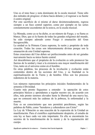 Uno es el tono base y nota dominante de la escala musical. Tiene sólo
dos métodos de progreso: el darse hacia delante y el regresar a su fuente
ó centro original.
Por este sacrificio de sí mismo al darse desinteresadamente, regresa
siempre a un foco central superior, como por ejemplo en las series
constantemente ascendentes de la octava, en la escala musical.

La Monada, como ya se ha dicho, es un número de Fuego, y su llama es
blanca. Dios, que es la fuente de todas las grandes religiones del mundo,
ha sido siempre adorado como Fuego ó emanación del Gran
Incognoscible.
La unidad es la Primera Causa suprema, la razón y propósito de toda
creación. Todas las cosas son inherentemente divinas porque son la
emanación de esta Unidad suprema.
Estas creaciones del Uno deben ser perfeccionadas antes de ser guiadas
nuevamente hacia su única fuente central.
Así descubrimos que el propósito de la evolución es solo promover las
fuerzas de la unidad y traer a la existencia una mayor manifestación del
Uno, tanto en el universo como en el hombre.
En otras palabras, los procesos de la involución y evolución están
contenidos dentro de las acciones del Uno, y su finalidad es la
espiritualización de la Tierra y de hombre. Ellos son los procesos
redentores de la materia.

Los números representan los principios iniciales fundamentales de la
armonía ó Divinidad.
Cuanto más pronto lleguemos a entender la operación de estos
principios básicos y aprendamos a regular nuestro ser, de acuerdo con
ellos, más pronto seremos elevados hasta la libertad de una nueva luz,
que no conocerá más las cadenas de la pobreza, la enfermedad y la
muerte.
Este es un conocimiento que nos permitirá percibirnos, según las
palabras de Pablo, como “herederos y coherederos con Cristo”
La Ley de Vibración es una reacción de la expresión de la Unidad en
manifestación. Para el científico espiritualmente despierto, el estudio de
esta ley se hace cada vez más importante. En ella se encontrarán los
secretos de la transformación de la mente y de la regeneración del
cuerpo.

Significado espititual de los números - Francisco José García Izquierdo   Página: 5
 