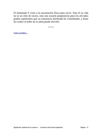 El iluminado 9 viene a la encarnación física para servir. Para él su vida
no es un sitio de recreo, sino una escuela preparatoria para los elevados
grados espirituales que su conciencia iluminada ha vislumbrado, y hasta
los cuales el ardor de su alma puede elevarle.

                                                  ***

Volver al índice...




Significado espititual de los números - Francisco José García Izquierdo   Página: 50
 