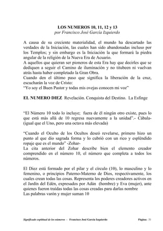 LOS NUMEROS 10, 11, 12 y 13
                          por Francisco José García Izquierdo

A causa de su creciente materialidad, el mundo ha descartado las
verdades de la Iniciación, las cuales han sido abandonadas incluso por
los Templos; y sin embargo es la Iniciación la que formará la piedra
angular de la religión de la Nueva Era de Acuario.
A aquellos que quieran ser pioneros de esta Era hay que decirles que se
dediquen a seguir el Camino de iluminación y no titubeen ni vuelvan
atrás hasta haber completado la Gran Obra.
Cuando den el último paso que significa la liberación de la cruz,
escucharán la voz de Cristo:
“Yo soy el Buen Pastor y todas mis ovejas conocen mi voz”

EL NUMERO DIEZ Revelación. Conquista del Destino. La Esfinge


“El Número 10 todo lo incluye; fuera de él ningún otro existe, pues lo
que está más allá de 10 regresa nuevamente a la unidad”.- Cábala-
(igual que el Uno, pero una octava más elevada)

“Cuando el Oculto de los Ocultos deseó revelarse, primero hizo un
punto al que dio sagrada forma y lo cubrió con un rico y espléndido
ropaje que es el mundo” -Zohar-
La cita anterior del Zohar describe bien el elemento creador
comprendido en el número 10, el número que completa a todos los
números.

El Diez está formado por el pilar y el círculo (10), lo masculino y lo
femenino, o principios Paterno-Materno de Dios, respectivamente, los
cuales crean todas las cosas. Representa los poderes creadores activos en
el Jardín del Edén, expresados por Adán (hombre) y Eva (mujer), ante
quienes fueron traídas todas las cosas creadas para darlas nombre
Las palabras varón y mujer suman 10




Significado espititual de los números - Francisco José García Izquierdo   Página: 51
 