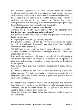 Los nombres asignados a las cosas creadas tienen un profundo
significado oculto en relación a los números. Cada nombre vibra con
cierto número. Por lo tanto, el número es el alma misma del nombre.
En el yace el poder secreto de la palabra hablada, pues cuando se
modulan las sílabas de un nombre se liberan los poderes
correspondientes a su número, y estos pueden ser usados por quien tenga
la sabiduría necesaria para manipular esta fuerza sutil.
   “Lo que pidas en mi nombre, te será dado”
También fue el Maestro quien expresó: “Por tus palabras serás
justificado, y por tus palabras serás condenado”
Las palabras poseen tono, color y forma. Son poderes activos para el
bien o para el mal.
El lenguaje por tanto , es algo creador y sagrado
Las palabras afinadas al ritmo del 10 son creadoras en un sentido
especial; tienen el poder de atracción o de adquisición. Estas cualidades
caracterizan a una persona 10
Tal individuo es un centro de fuerza cuya influencia es amplia y
acusada. Responde decisivamente a cualquier reacción kármica que
experimente en la vida.
Esto puede ser tanto para el bien como para el mal, dependiendo de si
usa poderes sabiamente, de acuerdo a los dictados de su espíritu, o si
cede a sus inclinaciones personales, sin tener en cuenta los dictados de
su ser superior.
Pero no importa en qué plano se exprese, una persona 10 es una persona
con poder
El Diez es el número del cual todas las cosas han partido y al cual todas
deben regresar. Por tanto representa la exhalación (masculina) y la
inhalación (femenina) divinas; siendo el poder del proceso dual de
involución y evolución.

Los números son jeroglíficos divinos del Ser Supremo. Las relaciones
inarmónicas en el cuerpo y vida del hombre y en la naturaleza a nuestro
alrededor, son el resultado directo de la aplicación equivocada o
negativa de uno ó más de estos principios.
Todos los números más allá de 10 son solo diferentes combinaciones del
10 fundamental



Significado espititual de los números - Francisco José García Izquierdo   Página: 52
 