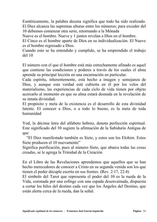 Esotéricamente, la palabra decena significa que todo ha sido realizado.
El Diez alcanza las supremas alturas entre los números; para exceder del
10 debemos comenzar otra serie, retornando a la Mónada
Nueve es el hombre. Nueve y 1 juntos revelan a Dios en el hombre.
El Cinco es el hombre aparte de Dios en su individualización. El Nueve
es el hombre regresado a Dios.
Cuando esto se ha entendido y cumplido, se ha emprendido el trabajo
del 10

El número con el que el hombre está más estrechamente afinado es aquel
que contiene las condiciones y poderes a través de los cuales el alma
aprende su principal lección en una encarnación en particular.
Cada espíritu, inherentemente, está hecho a imagen y semejanza de
Dios, y aunque esta verdad esté cubierta en él por los velos del
materialismo, las experiencias de cada ciclo de vida tienen por objeto
acercarlo al momento en que su alma estará desnuda en la revelación de
su innata divinidad.
El propósito y meta de la existencia es el desarrollo de esta divinidad
latente. El conocer a Dios, o a todo lo bueno, es la meta de toda
humanidad

Yod, la décima letra del alfabeto hebreo, denota perfección espiritual.
Este significado del 10 sugiere la afirmación de la Sabiduría Antigua de
que
  “El Diez manifestado también es Siete, y estos son los Elohim. Estos
Siete producen el 10 nuevamente”
Significa purificación, pues al número Siete, que abarca todas las cosas
creadas, se le agrega la Trinidad de la Creación

En el Libro de las Revelaciones aprendemos que aquellos que se han
hecho merecedores de conocer a Cristo en su segunda venida son los que
tienen el poder décuple escrito en sus frentes. (Rev. 2:17, 22:4)
El símbolo del Tarot que representa el poder del 10 es la rueda de la
Vida, coronada por una esfinge con una espada desenvainada, dispuesta
a cortar los hilos del destino cada vez que los Ángeles del Destino, que
están alerta cerca de la rueda, dan la señal.



Significado espititual de los números - Francisco José García Izquierdo   Página: 54
 