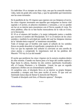 Un individuo 10 es siempre un alma vieja, una que ha conocido muchas
vidas, tanto de grado alto como bajo, y que ha aprendido qué transitorias
son las cosas terrenales

En la parábola de las 10 vírgenes que esperan con sus lámparas al novio,
las cinco vírgenes insensatas son aquellas que malgastan su fuerza vital
sagrada ( el aceite), en placeres mundanos y sensuales, y así se quedan
sin luz en su interior para encontrarse con el Novio cuando él viene. En
otras palabras, ellas no se han hecho merecedoras de la vida en Cristo,
en la Iniciación.
El 10 es el número del hombre y la mujer trabajando juntos a medida
que recorren el sendero del Discipulado. El 5 es el número de los cinco
sentidos y también la actividad por medio del cual las lámparas internas
de la “dorada túnica nupcial” se mantienen encendidas
Todo el tiempo que el hombre está sujeto al señuelo de los sentidos
físicos no podrá descubrir el significado y propósito de la vida.
Una vez que ha superado éste señuelo se convierte en una estrella de
cinco puntas y comprende la importancia real de las palabras del
Maestro “YO soy la Luz del mundo”

El aceite que perdieron las cinco vírgenes era la esencia creadora dentro
de ellas mismas. Cuando esa fuerza pasa a lo largo del cordón espinal y
llega hasta la cabeza, ilumina los dos centros espirituales localizados
allí, el Cuerpo Pituitario y la Glándula Lineal, los que en seguida
empiezan a brillar con un extraordinario esplendor.
Al cumplirse esto, el discípulo lleva en su interior su propia lámpara
encendida y siempre está listo para recibir al novio. El que está así
iluminado nunca deja de llamar la atención del Maestro.
“Cuando el discípulo está listo, el Maestro aparece”. Siempre.

                                                  ***

Volver al índice...




Significado espititual de los números - Francisco José García Izquierdo   Página: 55
 