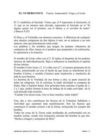 EL NUMERO ONCE                         Fuerza. Autocontrol. Virgo y el León


El 11 simboliza al Iniciado. Vimos que el 9 representa la Iniciación; el
11 que es un número más elevado, representa al Iniciado en sí “Si
alguno quiere ser el primero, sea el último y el servidor de todos”
( Marcos 9:35)

El Once y el Veintidós son números maestros. A diferencia de cualquier
otro número compuesto de dos dígitos ó más, no se reducen a un solo
número, sino que permanecen como están.
Las palabras y los nombres que tengan los poderes vibratorios de
cualquiera de ellos, tienen en sí poderes que propenden a la realización,
la supremacía y la maestría.

El nombre de Cristo vibra con el 5. El indica el despertar de los poderes
internos de individualización. Bajo si influencia se manifiesta el espíritu
divino interno.
El nombre Cristo Jesús ( 5, 11) vibra con el 7, el número planetario de la
Tierra, armonizando así con el hecho de que Jesús se transformó en el
hombre Crístico, o modelo Cósmico para inspiración y emulación de
toda la raza humana.
La doctrina de la Trinidad, de una forma u otra, es parte esencial de
todas las religiones. En la cristiana, la triple divinidad se compone de
Padre, Hijo y Espíritu Santo. Este principio trino contiene el poder de 1,
2 y 3 que, unidos forman la base de trabajo de la triple actividad , de la
cual procede toda creación.
“Cuando Uno desea crear, Uno se hace muchos, todos triples”

Uno, dos y tres constituyen las fuerzas de la Voluntad, Sabiduría y
Actividad que sustentan toda manifestación. Son las fuerzas que
construyen el mundo externo o de la forma, incluyendo los cuerpos del
hombre.
Todas las cosas de la Tierra están moldeadas de conformidad con un
modelo estelar, siendo esta formación celestial del hombre la que fue:
“Hecha a imagen y semejanza de Dios”



Significado espititual de los números - Francisco José García Izquierdo        Página: 56
 