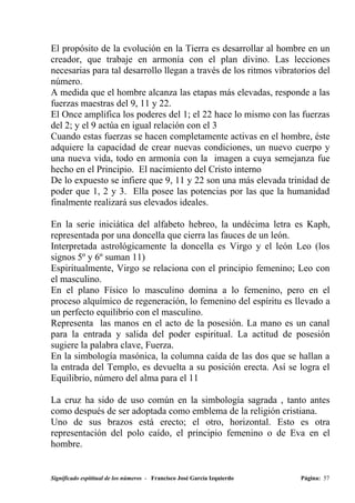 El propósito de la evolución en la Tierra es desarrollar al hombre en un
creador, que trabaje en armonía con el plan divino. Las lecciones
necesarias para tal desarrollo llegan a través de los ritmos vibratorios del
número.
A medida que el hombre alcanza las etapas más elevadas, responde a las
fuerzas maestras del 9, 11 y 22.
El Once amplifica los poderes del 1; el 22 hace lo mismo con las fuerzas
del 2; y el 9 actúa en igual relación con el 3
Cuando estas fuerzas se hacen completamente activas en el hombre, éste
adquiere la capacidad de crear nuevas condiciones, un nuevo cuerpo y
una nueva vida, todo en armonía con la imagen a cuya semejanza fue
hecho en el Principio. El nacimiento del Cristo interno
De lo expuesto se infiere que 9, 11 y 22 son una más elevada trinidad de
poder que 1, 2 y 3. Ella posee las potencias por las que la humanidad
finalmente realizará sus elevados ideales.

En la serie iniciática del alfabeto hebreo, la undécima letra es Kaph,
representada por una doncella que cierra las fauces de un león.
Interpretada astrológicamente la doncella es Virgo y el león Leo (los
signos 5º y 6º suman 11)
Espiritualmente, Virgo se relaciona con el principio femenino; Leo con
el masculino.
En el plano Físico lo masculino domina a lo femenino, pero en el
proceso alquímico de regeneración, lo femenino del espíritu es llevado a
un perfecto equilibrio con el masculino.
Representa las manos en el acto de la posesión. La mano es un canal
para la entrada y salida del poder espiritual. La actitud de posesión
sugiere la palabra clave, Fuerza.
En la simbología masónica, la columna caída de las dos que se hallan a
la entrada del Templo, es devuelta a su posición erecta. Así se logra el
Equilibrio, número del alma para el 11

La cruz ha sido de uso común en la simbología sagrada , tanto antes
como después de ser adoptada como emblema de la religión cristiana.
Uno de sus brazos está erecto; el otro, horizontal. Esto es otra
representación del polo caído, el principio femenino o de Eva en el
hombre.


Significado espititual de los números - Francisco José García Izquierdo   Página: 57
 