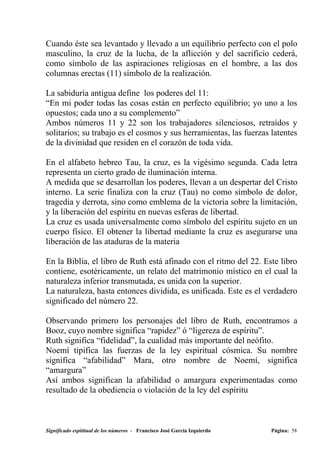 Cuando éste sea levantado y llevado a un equilibrio perfecto con el polo
masculino, la cruz de la lucha, de la aflicción y del sacrificio cederá,
como símbolo de las aspiraciones religiosas en el hombre, a las dos
columnas erectas (11) símbolo de la realización.

La sabiduría antigua define los poderes del 11:
“En mi poder todas las cosas están en perfecto equilibrio; yo uno a los
opuestos; cada uno a su complemento”
Ambos números 11 y 22 son los trabajadores silenciosos, retraídos y
solitarios; su trabajo es el cosmos y sus herramientas, las fuerzas latentes
de la divinidad que residen en el corazón de toda vida.

En el alfabeto hebreo Tau, la cruz, es la vigésimo segunda. Cada letra
representa un cierto grado de iluminación interna.
A medida que se desarrollan los poderes, llevan a un despertar del Cristo
interno. La serie finaliza con la cruz (Tau) no como símbolo de dolor,
tragedia y derrota, sino como emblema de la victoria sobre la limitación,
y la liberación del espíritu en nuevas esferas de libertad.
La cruz es usada universalmente como símbolo del espíritu sujeto en un
cuerpo físico. El obtener la libertad mediante la cruz es asegurarse una
liberación de las ataduras de la materia

En la Biblia, el libro de Ruth está afinado con el ritmo del 22. Este libro
contiene, esotéricamente, un relato del matrimonio místico en el cual la
naturaleza inferior transmutada, es unida con la superior.
La naturaleza, hasta entonces dividida, es unificada. Este es el verdadero
significado del número 22.

Observando primero los personajes del libro de Ruth, encontramos a
Booz, cuyo nombre significa “rapidez” ó “ligereza de espíritu”.
Ruth significa “fidelidad”, la cualidad más importante del neófito.
Noemí tipifica las fuerzas de la ley espiritual cósmica. Su nombre
significa “afabilidad” Mara, otro nombre de Noemí, significa
“amargura”
Así ambos significan la afabilidad o amargura experimentadas como
resultado de la obediencia o violación de la ley del espíritu



Significado espititual de los números - Francisco José García Izquierdo   Página: 58
 
