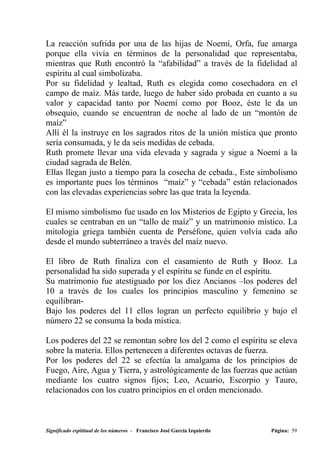 La reacción sufrida por una de las hijas de Noemí, Orfa, fue amarga
porque ella vivía en términos de la personalidad que representaba,
mientras que Ruth encontró la “afabilidad” a través de la fidelidad al
espíritu al cual simbolizaba.
Por su fidelidad y lealtad, Ruth es elegida como cosechadora en el
campo de maíz. Más tarde, luego de haber sido probada en cuanto a su
valor y capacidad tanto por Noemí como por Booz, éste le da un
obsequio, cuando se encuentran de noche al lado de un “montón de
maíz”
Allí él la instruye en los sagrados ritos de la unión mística que pronto
sería consumada, y le da seis medidas de cebada.
Ruth promete llevar una vida elevada y sagrada y sigue a Noemí a la
ciudad sagrada de Belén.
Ellas llegan justo a tiempo para la cosecha de cebada., Este simbolismo
es importante pues los términos “maíz” y “cebada” están relacionados
con las elevadas experiencias sobre las que trata la leyenda.

El mismo simbolismo fue usado en los Misterios de Egipto y Grecia, los
cuales se centraban en un “tallo de maíz” y un matrimonio místico. La
mitología griega también cuenta de Perséfone, quien volvía cada año
desde el mundo subterráneo a través del maíz nuevo.

El libro de Ruth finaliza con el casamiento de Ruth y Booz. La
personalidad ha sido superada y el espíritu se funde en el espíritu.
Su matrimonio fue atestiguado por los diez Ancianos –los poderes del
10 a través de los cuales los principios masculino y femenino se
equilibran-
Bajo los poderes del 11 ellos logran un perfecto equilibrio y bajo el
número 22 se consuma la boda mística.

Los poderes del 22 se remontan sobre los del 2 como el espíritu se eleva
sobre la materia. Ellos pertenecen a diferentes octavas de fuerza.
Por los poderes del 22 se efectúa la amalgama de los principios de
Fuego, Aire, Agua y Tierra, y astrológicamente de las fuerzas que actúan
mediante los cuatro signos fijos; Leo, Acuario, Escorpio y Tauro,
relacionados con los cuatro principios en el orden mencionado.



Significado espititual de los números - Francisco José García Izquierdo   Página: 59
 