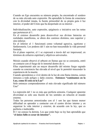 Cuando un Ego encuentra su número propio, ha encontrado el sendero
de su más elevada auto expresión. Ha aprendido la forma de conectarse
con la divinidad innata, la fuente primordial de su propia guía ó luz
interior, el poder del Cristo que ha despertado en su interior .

Individualización, auto expresión, epigénesis e iniciativa son las notas
que pertenecen al 1.
En el extenso desarrollo para desenvolver sus divinas latencias en
realidades manifiestas, se abren dos caminos distintos, uno superior y
otro inferior.
En el inferior el 1 funcionará como voluntad agresiva, egotismo y
fanfarronería. Los poderes del 1 aún no han trascendido la vida personal
limitada.
En el plano superior, el 1 se expresará a través del ser impersonal, en
términos de esfuerzo espiritual y objetivos universales.

Moisés cuando observó el arbusto en llamas que no se consumía, entró
en contacto con el fuego de lo inmortal dentro de sí.
Elías experimentó aún un mayor desarrollo del mismo fuego sagrado
cuando su conciencia fue elevada al nivel que le permitió trascender la
experiencia de la muerte.
Cuando aprendemos a vivir dentro de la luz de esta llama interna, somos
inmunes a todo peligro y daño externo. Entonces “caminamos en la
Luz, como El está en la Luz”
Solo entonces comprenderemos el más elevado significado del número
Uno”

La expresión del 1 no es más que perfecta armonía. Cualquier aparente
diversidad es solo una ilusión de los sentidos en relación al mundo
externo.
Todas las personas armonizadas con el 1 son las que tienen menor
dificultad en aprender a contactar con el centro divino interno y en
organizar la vida interior y exterior, de acuerdo con la ley, que es
perfecta e inalterable.
El 1 no conoce la derrota. Los que están bajo su ley han aprendido que
“el único fallo es cesar de intentar”.


Significado espititual de los números - Francisco José García Izquierdo   Página: 6
 