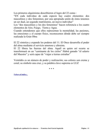 Los primeros alquimistas describieron el logro del 22 como :
“EN cada individuo de cada especie hay cuatro elementos: dos
masculinos y dos femeninos; por una apropiada unión de éstos tenemos
un ser dual, un segundo matrimonio, un nuevo individuo”
Los “dos masculinos y los dos femeninos” hacen referencia a los cuatro
elementos de Aire, Fuego, Tierra y Agua.
Cuando entendemos que ellos representan la mentalidad, las pasiones,
las emociones y el cuerpo físico, reconocemos dónde debe ser siempre
realizada la Gran Obra

El 22 sintetiza y expande los poderes del 11. El Once desarrolla el poder
del alma mediante el servicio amoroso y altruista.
El 22 libera las fuerzas del alma. Aquél en quien así ocurra se
transformará en un “caminante de los cielos” Habrá ganado “el salario
del Maestro” y será capaz de “viajar a tierras extrañas”

Veintidós es un número de poder y realización; sus colores son crema y
coral; su símbolo una cruz, y su palabra clave suprema es LUZ

                                                  ***

Volver al índice...




Significado espititual de los números - Francisco José García Izquierdo   Página: 60
 