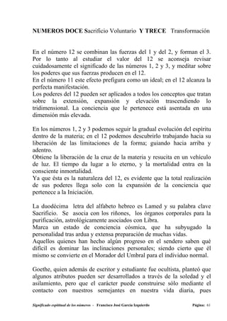 NUMEROS DOCE Sacrificio Voluntario Y TRECE Transformación


En el número 12 se combinan las fuerzas del 1 y del 2, y forman el 3.
Por lo tanto al estudiar el valor del 12 se aconseja revisar
cuidadosamente el significado de las números 1, 2 y 3, y meditar sobre
los poderes que sus fuerzas producen en el 12.
En el número 11 este efecto prefigura como un ideal; en el 12 alcanza la
perfecta manifestación.
Los poderes del 12 pueden ser aplicados a todos los conceptos que tratan
sobre la extensión, expansión y elevación trascendiendo lo
tridimensional. La conciencia que le pertenece está asentada en una
dimensión más elevada.

En los números 1, 2 y 3 podemos seguir la gradual evolución del espíritu
dentro de la materia; en el 12 podemos descubrirlo trabajando hacia su
liberación de las limitaciones de la forma; guiando hacia arriba y
adentro.
Obtiene la liberación de la cruz de la materia y resucita en un vehículo
de luz. El tiempo da lugar a lo eterno, y la mortalidad entra en la
consciente inmortalidad.
Ya que ésta es la naturaleza del 12, es evidente que la total realización
de sus poderes llega solo con la expansión de la conciencia que
pertenece a la Iniciación.

La duodécima letra del alfabeto hebreo es Lamed y su palabra clave
Sacrificio. Se asocia con los riñones, los órganos corporales para la
purificación, astrológicamente asociados con Libra.
Marca un estado de conciencia cósmica, que ha subyugado la
personalidad tras ardua y extensa preparación de muchas vidas.
Aquellos quienes han hecho algún progreso en el sendero saben qué
difícil es dominar las inclinaciones personales; siendo cierto que él
mismo se convierte en el Morador del Umbral para el individuo normal.

Goethe, quien además de escritor y estudiante fue ocultista, planteó que
algunos atributos pueden ser desarrollados a través de la soledad y el
asilamiento, pero que el carácter puede construirse sólo mediante el
contacto con nuestros semejantes en nuestra vida diaria, pues

Significado espititual de los números - Francisco José García Izquierdo   Página: 61
 