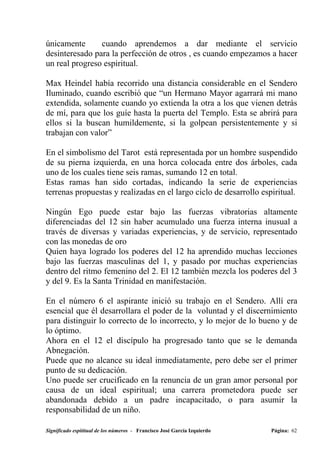 únicamente      cuando aprendemos a dar mediante el servicio
desinteresado para la perfección de otros , es cuando empezamos a hacer
un real progreso espiritual.

Max Heindel había recorrido una distancia considerable en el Sendero
Iluminado, cuando escribió que “un Hermano Mayor agarrará mi mano
extendida, solamente cuando yo extienda la otra a los que vienen detrás
de mí, para que los guíe hasta la puerta del Templo. Esta se abrirá para
ellos si la buscan humildemente, si la golpean persistentemente y si
trabajan con valor”

En el simbolismo del Tarot está representada por un hombre suspendido
de su pierna izquierda, en una horca colocada entre dos árboles, cada
uno de los cuales tiene seis ramas, sumando 12 en total.
Estas ramas han sido cortadas, indicando la serie de experiencias
terrenas propuestas y realizadas en el largo ciclo de desarrollo espiritual.

Ningún Ego puede estar bajo las fuerzas vibratorias altamente
diferenciadas del 12 sin haber acumulado una fuerza interna inusual a
través de diversas y variadas experiencias, y de servicio, representado
con las monedas de oro
Quien haya logrado los poderes del 12 ha aprendido muchas lecciones
bajo las fuerzas masculinas del 1, y pasado por muchas experiencias
dentro del ritmo femenino del 2. El 12 también mezcla los poderes del 3
y del 9. Es la Santa Trinidad en manifestación.

En el número 6 el aspirante inició su trabajo en el Sendero. Allí era
esencial que él desarrollara el poder de la voluntad y el discernimiento
para distinguir lo correcto de lo incorrecto, y lo mejor de lo bueno y de
lo óptimo.
Ahora en el 12 el discípulo ha progresado tanto que se le demanda
Abnegación.
Puede que no alcance su ideal inmediatamente, pero debe ser el primer
punto de su dedicación.
Uno puede ser crucificado en la renuncia de un gran amor personal por
causa de un ideal espiritual; una carrera prometedora puede ser
abandonada debido a un padre incapacitado, o para asumir la
responsabilidad de un niño.

Significado espititual de los números - Francisco José García Izquierdo   Página: 62
 