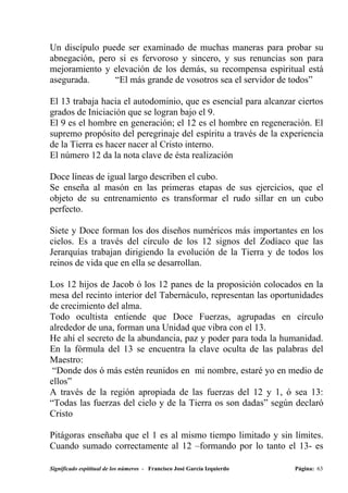 Un discípulo puede ser examinado de muchas maneras para probar su
abnegación, pero si es fervoroso y sincero, y sus renuncias son para
mejoramiento y elevación de los demás, su recompensa espiritual está
asegurada.      “El más grande de vosotros sea el servidor de todos”

El 13 trabaja hacia el autodominio, que es esencial para alcanzar ciertos
grados de Iniciación que se logran bajo el 9.
El 9 es el hombre en generación; el 12 es el hombre en regeneración. El
supremo propósito del peregrinaje del espíritu a través de la experiencia
de la Tierra es hacer nacer al Cristo interno.
El número 12 da la nota clave de ésta realización

Doce líneas de igual largo describen el cubo.
Se enseña al masón en las primeras etapas de sus ejercicios, que el
objeto de su entrenamiento es transformar el rudo sillar en un cubo
perfecto.

Siete y Doce forman los dos diseños numéricos más importantes en los
cielos. Es a través del círculo de los 12 signos del Zodíaco que las
Jerarquías trabajan dirigiendo la evolución de la Tierra y de todos los
reinos de vida que en ella se desarrollan.

Los 12 hijos de Jacob ó los 12 panes de la proposición colocados en la
mesa del recinto interior del Tabernáculo, representan las oportunidades
de crecimiento del alma.
Todo ocultista entiende que Doce Fuerzas, agrupadas en círculo
alrededor de una, forman una Unidad que vibra con el 13.
He ahí el secreto de la abundancia, paz y poder para toda la humanidad.
En la fórmula del 13 se encuentra la clave oculta de las palabras del
Maestro:
 “Donde dos ó más estén reunidos en mi nombre, estaré yo en medio de
ellos”
A través de la región apropiada de las fuerzas del 12 y 1, ó sea 13:
“Todas las fuerzas del cielo y de la Tierra os son dadas” según declaró
Cristo

Pitágoras enseñaba que el 1 es al mismo tiempo limitado y sin límites.
Cuando sumado correctamente al 12 –formando por lo tanto el 13- es

Significado espititual de los números - Francisco José García Izquierdo   Página: 63
 