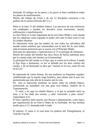 ilimitado. El milagro de los panes y los peces se hace realidad en todos
los planos de manifestación.
Mucho del trabajo de Cristo y de sus 12 discípulos concierne a los
poderes de la mística fórmula del 12 y 1

Mem es la letra 13 del alfabeto hebreo. Los procesos de este ministerio
son cuádruples y pueden ser descritos como nacimiento, muerte,
sublimación y transformación.
La letra Mem es la más importante de las tres letras Madre y está situada
por los cabalistas como segunda en poder sólo ante la línea recta (1) de
la Unidad Absoluta.
Es interesante notar que las madres de casi todos los salvadores del
mundo tenían nombres que comenzaban con la letra M, lo cual indica
toda la ternura protectora que se asocia con el Principio Madre.
Solo para los ignorantes o supersticiosos el 13 es presagio de infortunio
Dentro del cuerpo del hombre hay doce focos de fuerza espiritual, pero
por lo común están solo latentes en la humanidad
La principal luz del cuerpo es el Ego, que se centra en la cabeza. Cuando
el Ego llega a iluminarse, su luz se difunde por los doce centros del
cuerpo, y de tal Iluminado se dice que “camina en la Luz, como El está
en la Luz”

Se representa de varias formas. En una mediante un Esqueleto segador,
simbolizando que la muerte siega hombres, pero detrás está el arco iris,
prometiendo que más allá de la muerte está la vida.
En otra se representa mediante un jinete sobre un caballo blanco,
sosteniendo un estandarte con una gran rosa blanca, símbolo de la
Transmutación
  “Y miré, y he aquí un caballo blanco; y el que lo montaba tenía un
arco; y le fue dada una corona, y salió venciendo, y para vencer”
(Apocalipsis 6:2)
El trece significa tanto muerte, por fracaso o degeneración, como logro,
por regeneración de un Nuevo Orden de la Eternidad. No hay término
medio para el 13: demanda todo ó nada.

El número 13 suma 4, el cual tiene los poderes del Tetragrámaton, el
Yod-He-Vau-He


Significado espititual de los números - Francisco José García Izquierdo   Página: 64
 