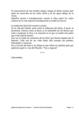 El conocimiento de éste nombre mágico otorga un ábrete sésamo para
todas las maravillas de los cielos arriba y de las aguas debajo de la
Tierra
Significa muerte o transfiguración; muerte si elige seguir los viejos
caminos de la vida material; transfiguración si acepta los nuevos.

La traducción literal de Lamed es acicate.
En la vida del hombre actúa como la influencia del dolor, el pesar, la
desilusión. Llámese como se desee, es la inalterable ley del destino que
tarde o temprano le lleva a la situación en la que no tendrá más poder
que el del espíritu interno.
Este era el estado de conciencia de los Doce que fueron elegidos por el
Maestro. Cada una de sus vidas había sido acosada con pruebas,
dificultades y renuncias.
Fue el acicate del dolor y las fatigas lo que refinó sus espíritus para que
pudieran seguir la cruz del Maestro: “Ven y sígueme”

                                                  ***

Volver al índice...




Significado espititual de los números - Francisco José García Izquierdo   Página: 65
 