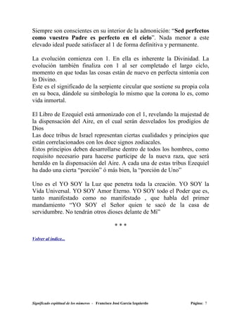 Siempre son conscientes en su interior de la admonición: “Sed perfectos
como vuestro Padre es perfecto en el cielo”. Nada menor a este
elevado ideal puede satisfacer al 1 de forma definitiva y permanente.

La evolución comienza con 1. En ella es inherente la Divinidad. La
evolución también finaliza con 1 al ser completado el largo ciclo,
momento en que todas las cosas están de nuevo en perfecta sintonía con
lo Divino.
Este es el significado de la serpiente circular que sostiene su propia cola
en su boca, dándole su simbología lo mismo que la corona lo es, como
vida inmortal.

El Libro de Ezequiel está armonizado con el 1, revelando la majestad de
la dispensación del Aire, en el cual serán desvelados los prodigios de
Dios
Las doce tribus de Israel representan ciertas cualidades y principios que
están correlacionados con los doce signos zodiacales.
Estos principios deben desarrollarse dentro de todos los hombres, como
requisito necesario para hacerse partícipe de la nueva raza, que será
heraldo en la dispensación del Aire. A cada una de estas tribus Ezequiel
ha dado una cierta “porción” ó más bien, la “porción de Uno”

Uno es el YO SOY la Luz que penetra toda la creación. YO SOY la
Vida Universal. YO SOY Amor Eterno. YO SOY todo el Poder que es,
tanto manifestado como no manifestado , que habla del primer
mandamiento “YO SOY el Señor quien te sacó de la casa de
servidumbre. No tendrán otros dioses delante de Mí”

                                                  ***

Volver al índice...




Significado espititual de los números - Francisco José García Izquierdo   Página: 7
 