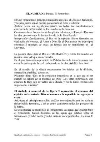 EL NUMERO 2 Pureza. El Femenino.

El Uno representa el principio masculino de Dios, el Dos es el femenino,
y los dos juntos son el puente que conecta el cielo y la tierra.
Ambos tienen un significado básico en todas las manifestaciones
exteriores de la Divinidad en los mundos de la creación.
Cuando se abren las puertas de los planos inferiores, el Uno y el Dos son
las alas que sostienen lo Inmanifestado de lo Manifestado
Interpretado cósmicamente, el Dos es la suprema fuerza femenina en
exaltación del cosmos; el Amor a Dios. En el Dos moran los arquetipos
cósmicos ó matrices de todas las formas que se manifiestan en el
Universo.

La palabra clave para el Dos es FORMACIÓN y forma los sonidos en
matrices antes de que sean enviados.
Es el gran femenino o principio de Palabra fuera de todas las cosas que
están formadas y sin la cual nada puede ser hecho. Así dice San Juan

En el estudio de la dúada encontramos los inicios de la división,
separación, dualidad, contrastes.
Pitágoras dice: “Dos es la condición imperfecta en la que cae el ser
cuando se separa de la monada de Dios Los seres espirituales que
emanan de Dios son envueltos en la duada, y por lo tanto reciben sólo
impresiones ilusorias”

El símbolo ó numeral de la figura 2 representa el descenso del
espíritu en la materia. Dios se mueve en la superficie del agua para
crear.
Así, opera el principio masculino de Dios en conjunción con los poderes
del principio femenino, y así es como comienzan todos los procesos de
la forma.
De esta manera se manifestó el firmamento; las aguas que estaban bajo
el firmamento fueron divididas de las aguas que estaban sobre el
firmamento, y hubo noche y hubo mañana un segundo día ( Génesis 1:
7-8)




Significado espititual de los números - Francisco José García Izquierdo   Página: 8
 
