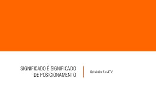 SIGNIFICADO É SIGNIFICADO
DE POSICIONAMENTO
Episódio SoulTV
 