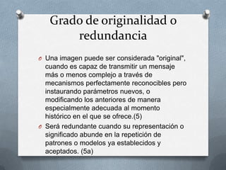Grado de originalidad o
       redundancia
O Una imagen puede ser considerada "original",
  cuando es capaz de transmitir un mensaje
  más o menos complejo a través de
  mecanismos perfectamente reconocibles pero
  instaurando parámetros nuevos, o
  modificando los anteriores de manera
  especialmente adecuada al momento
  histórico en el que se ofrece.(5)
O Será redundante cuando su representación o
  significado abunde en la repetición de
  patrones o modelos ya establecidos y
  aceptados. (5a)
 