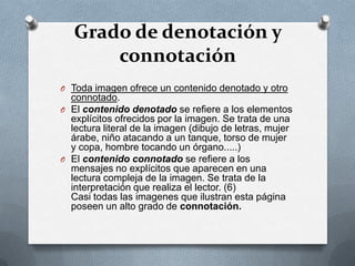 Grado de denotación y
       connotación
O Toda imagen ofrece un contenido denotado y otro
  connotado.
O El contenido denotado se refiere a los elementos
  explícitos ofrecidos por la imagen. Se trata de una
  lectura literal de la imagen (dibujo de letras, mujer
  árabe, niño atacando a un tanque, torso de mujer
  y copa, hombre tocando un órgano.....)
O El contenido connotado se refiere a los
  mensajes no explícitos que aparecen en una
  lectura compleja de la imagen. Se trata de la
  interpretación que realiza el lector. (6)
  Casi todas las imagenes que ilustran esta página
  poseen un alto grado de connotación.
 