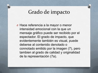Grado de impacto

O Hace referencia a la mayor o menor
 intensidad emocional con la que un
 mensaje gráfico puede ser recibido por el
 espectador. El grado de impacto, que
 evidentemente también es visual, puede
 deberse al contenido denotado o
 connotado emitido por la imagen (7), pero
 tambien al grado de calidad y originalidad
 de la representación (7a).
 