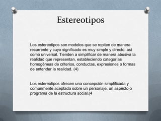 Estereotipos

Los estereotipos son modelos que se repiten de manera
recurrente y cuyo significado es muy simple y directo, así
como universal. Tienden a simplificar de manera abusiva la
realidad que representan, estableciendo categorías
homogéneas de criterios, conductas, expresiones o formas
de entender la realidad. (4)


Los estereotipos ofrecen una concepción simplificada y
comúnmente aceptada sobre un personaje, un aspecto o
programa de la estructura social.(4
 