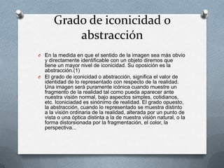 Grado de iconicidad o
           abstracción
O En la medida en que el sentido de la imagen sea más obvio
  y directamente identificable con un objeto diremos que
  tiene un mayor nivel de iconicidad. Su oposición es la
  abstracción.(1)
O El grado de iconicidad o abstracción, significa el valor de
  identidad de lo representado con respecto de la realidad.
  Una imagen será puramente icónica cuando muestre un
  fragmento de la realidad tal como pueda aparecer ante
  nuestra visión normal, bajo aspectos simples, cotidianos,
  etc. Iconiciadad es sinónimo de realidad. El grado opuesto,
  la abstracción, cuando lo representado se muestra distinto
  a la visión ordinaria de la realidad, alterada por un punto de
  vista o una óptica distinta a la de nuestra visión natural, o la
  forma distorsionada por la fragmentación, el color, la
  perspectiva...
 