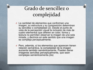 Grado de sencillez o
          complejidad
O La cantidad de elementos que conforman una
  imagen, su estructura y su composición determinan
  su sencillez o complejidad (2). Desde el punto de
  vista de la percepción visual la inclusión de más de
  cuatro elementos que difieren en color, forma y
  textura no permiten observar la imagen de una sola
  mirada, y decimos en este sentido que una imagen
  es compleja perceptualmente.

O Pero, además, si los elementos que aparecen tienen
  relación semántica, la complejidad de la imagen
  aumenta también semánticamente. Pueden darse
  imágenes sencillas perceptualmente, que sean
  complejas semánticamente.(2a)
 