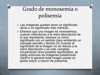 Grado de monosemia o
          polisemia
O Las imágenes pueden tener un significado
  obvio o un significado más indirecto.
O Diremos que una imagen es monosémica,
  cuando ciñéndonos a la mera descripción de
  lo que representa, expresa un único
  significado con un sentido claro emitiendo un
  mensaje sencillo y directo.(3) Cuando el
  significado de la imagen no se reduce a la
  mera descripción y es más complejo,
  intuyéndose otros posibles significados, se
  habla entonces de imágenes polisémicas
  (3a)Por lo general toda imagen posee un
  grado mayor o menor de polisemia.
 