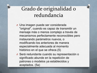 Grado de originalidad o
       redundancia
O Una imagen puede ser considerada
  "original", cuando es capaz de transmitir un
  mensaje más o menos complejo a través de
  mecanismos perfectamente reconocibles pero
  instaurando parámetros nuevos, o
  modificando los anteriores de manera
  especialmente adecuada al momento
  histórico en el que se ofrece.(5)
O Será redundante cuando su representación o
  significado abunde en la repetición de
  patrones o modelos ya establecidos y
  aceptados. (5a)
 