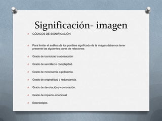 Significación- imagen
O   CÓDIGOS DE SIGNIFICACIÓN



O   Para limitar el análisis de los posibles significado de la imagen debemos tener
    presente las siguientes pares de relaciones:

O   Grado de iconicidad o abstracción

O   Grado de sencillez o complejidad.

O   Grado de monosemia o polisemia.

O   Grado de originalidad o redundancia.

O   Grado de denotación y connotación.

O   Grado de impacto emocional

O   Estereotipos
 