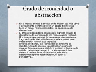 Grado de iconicidad o
          abstracción
O En la medida en que el sentido de la imagen sea más obvio
  y directamente identificable con un objeto diremos que
  tiene un mayor nivel de iconicidad. Su oposición es la
  abstracción.(1)
O El grado de iconicidad o abstracción, significa el valor de
  identidad de lo representado con respecto de la realidad.
  Una imagen será puramente icónica cuando muestre un
  fragmento de la realidad tal como pueda aparecer ante
  nuestra visión normal, bajo aspectos
  simples, cotidianos, etc. Iconiciadad es sinónimo de
  realidad. El grado opuesto, la abstracción, cuando lo
  representado se muestra distinto a la visión ordinaria de la
  realidad, alterada por un punto de vista o una óptica
  distinta a la de nuestra visión natural, o la forma
  distorsionada por la fragmentación, el color, la
  perspectiva...
 