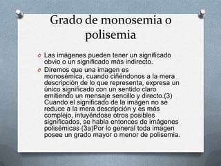 Grado de monosemia o
         polisemia
O Las imágenes pueden tener un significado
  obvio o un significado más indirecto.
O Diremos que una imagen es
  monosémica, cuando ciñéndonos a la mera
  descripción de lo que representa, expresa un
  único significado con un sentido claro
  emitiendo un mensaje sencillo y directo.(3)
  Cuando el significado de la imagen no se
  reduce a la mera descripción y es más
  complejo, intuyéndose otros posibles
  significados, se habla entonces de imágenes
  polisémicas (3a)Por lo general toda imagen
  posee un grado mayor o menor de polisemia.
 