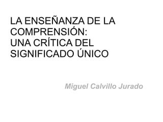 LA ENSEÑANZA DE LA
COMPRENSIÓN:
UNA CRÍTICA DEL
SIGNIFICADO ÚNICO


         Miguel Calvillo Jurado
 