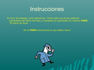 Instrucciones 
Es hora de trabajar como detectives. Toma cada una de las palabras 
subrayadas del diario de Ryan y comparte su significado en nuestro FORO 
“El Diario de Ryan 
¡En el FORO encontrarás lo que debes hacer! 

