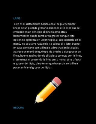 LÁPIZ
 Este es el instrumento básico con él se puede trazar
líneas de un pixel de grosor o al menos esto es lo que se
entiende en un principio el pincel como otras
herramientas puede cambiar su grosor aunque esta
opción no aparezca en un principio, al seleccionarlo en el
menú, no se activa nada solo se coloca él y listo, bueno,
en caso contrario con la línea o la brocha con los cuales
aparece un menú de qué tipo de brocha o que grosor de
línea, bueno aquí es donde el lápiz se conecta con la línea,
si aumentas el grosor de la línea en su menú, este afecta
el grosor del lápiz, claro tener que hacer clic en la línea
para cambiar el grosor del lápiz.




BROCHA
 