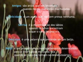 Sorriso   é a manifestação dos lábios  quando os olhos encontram  o que o coração procura. Beijo   é um procedimento inteligentemente desenvolvido  para a interrupção mútua da fala quando as palavras tornam-se desnecessárias. Amigos   são anjos que nos levantam  quando nossas asas estão machucadas. Desculpa   é uma palavra que pretende ser um beijo. Felicidade   é um agora que não tem pressa nenhuma. 