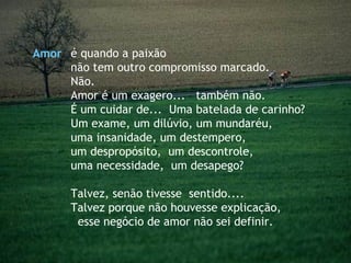 é quando a paixão  não tem outro compromisso marcado. Não. Amor é um exagero...  também não. É um cuidar de...  Uma batelada de carinho? Um exame, um dilúvio, um mundaréu,  uma insanidade, um destempero,  um despropósito,  um descontrole,  uma necessidade,  um desapego?  Talvez, senão tivesse  sentido....  Talvez porque não houvesse explicação,  esse negócio de amor não sei definir. Amor 