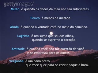 Muito  é quando os dedos da mão não são suficientes. Pouco   é menos da metade. Ainda  é quando a vontade está no meio do caminho.   Vergonha   é um pano preto  que você quer para se cobrir naquela hora. Lágrima   é um sumo que sai dos olhos, quando se espreme o coração. Amizade   é quando você não faz questão de você  e se empresta para os outros. 